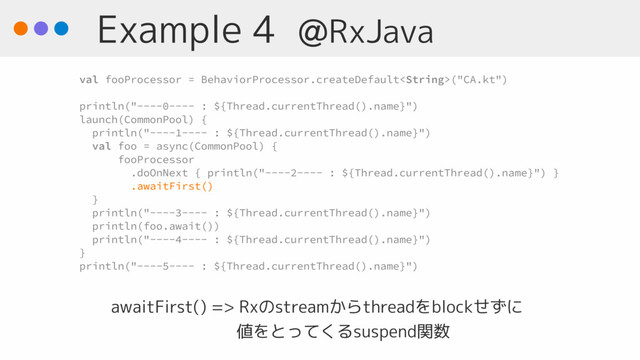 Example 4 @RxJava
awaitFirst() => Rxのstreamからthreadをblockせずに 
　　　　　　　 値をとってくるsuspend関数
val fooProcessor = BehaviorProcessor.createDefault("CA.kt")
println("----0---- : ${Thread.currentThread().name}")
launch(CommonPool) {
println("----1---- : ${Thread.currentThread().name}")
val foo = async(CommonPool) {
fooProcessor
.doOnNext { println("----2---- : ${Thread.currentThread().name}") }
.awaitFirst()
}
println("----3---- : ${Thread.currentThread().name}")
println(foo.await())
println("----4---- : ${Thread.currentThread().name}")
}
println("----5---- : ${Thread.currentThread().name}")
