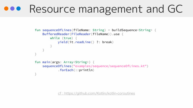 Resource management and GC
fun sequenceOfLines(fileName: String) = buildSequence {
BufferedReader(FileReader(fileName)).use {
while (true) {
yield(it.readLine() ?: break)
}
}
}
fun main(args: Array) {
sequenceOfLines("examples/sequence/sequenceOfLines.kt")
.forEach(::println)
}
DGIUUQTHJUIVCDPN,PUMJOLPUMJODPSPVUJOFT
