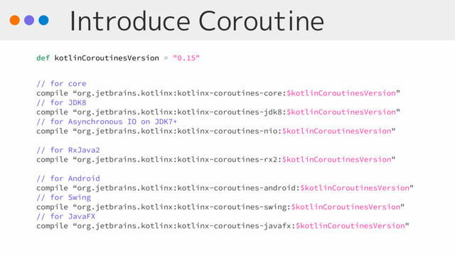 Introduce Coroutine
def kotlinCoroutinesVersion = "0.15"
// for core
compile “org.jetbrains.kotlinx:kotlinx-coroutines-core:$kotlinCoroutinesVersion”
// for JDK8
compile “org.jetbrains.kotlinx:kotlinx-coroutines-jdk8:$kotlinCoroutinesVersion”
// for Asynchronous IO on JDK7+
compile “org.jetbrains.kotlinx:kotlinx-coroutines-nio:$kotlinCoroutinesVersion"
// for RxJava2
compile “org.jetbrains.kotlinx:kotlinx-coroutines-rx2:$kotlinCoroutinesVersion"
// for Android
compile “org.jetbrains.kotlinx:kotlinx-coroutines-android:$kotlinCoroutinesVersion"
// for Swing
compile “org.jetbrains.kotlinx:kotlinx-coroutines-swing:$kotlinCoroutinesVersion"
// for JavaFX
compile “org.jetbrains.kotlinx:kotlinx-coroutines-javafx:$kotlinCoroutinesVersion"
