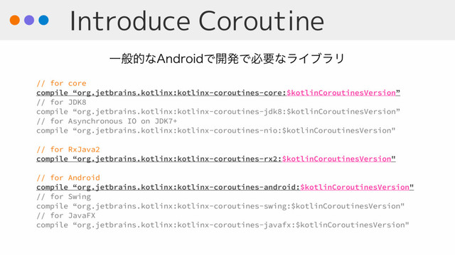 Introduce Coroutine
// for core
compile “org.jetbrains.kotlinx:kotlinx-coroutines-core:$kotlinCoroutinesVersion”
// for JDK8
compile “org.jetbrains.kotlinx:kotlinx-coroutines-jdk8:$kotlinCoroutinesVersion”
// for Asynchronous IO on JDK7+
compile “org.jetbrains.kotlinx:kotlinx-coroutines-nio:$kotlinCoroutinesVersion"
// for RxJava2
compile “org.jetbrains.kotlinx:kotlinx-coroutines-rx2:$kotlinCoroutinesVersion"
// for Android
compile “org.jetbrains.kotlinx:kotlinx-coroutines-android:$kotlinCoroutinesVersion"
// for Swing
compile “org.jetbrains.kotlinx:kotlinx-coroutines-swing:$kotlinCoroutinesVersion"
// for JavaFX
compile “org.jetbrains.kotlinx:kotlinx-coroutines-javafx:$kotlinCoroutinesVersion"
Ұൠతͳ"OESPJEͰ։ൃͰඞཁͳϥΠϒϥϦ
