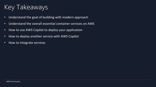AWS Community
Key Takeaways
• Understand the goal of building with modern approach
• Understand the overall essential container services on AWS
• How to use AWS Copilot to deploy your application
• How to deploy another service with AWS Copilot
• How to integrate services
