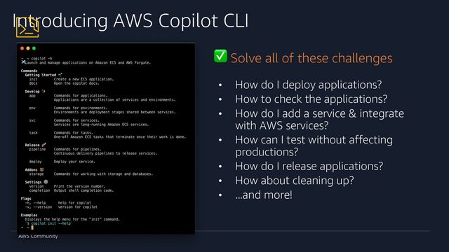 AWS Community
Introducing AWS Copilot CLI
• How do I deploy applications?
• How to check the applications?
• How do I add a service & integrate
with AWS services?
• How can I test without affecting
productions?
• How do I release applications?
• How about cleaning up?
• ...and more!
✅ Solve all of these challenges
