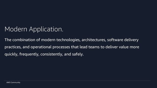 AWS Community
Modern Application.
The combination of modern technologies, architectures, software delivery
practices, and operational processes that lead teams to deliver value more
quickly, frequently, consistently, and safely.
