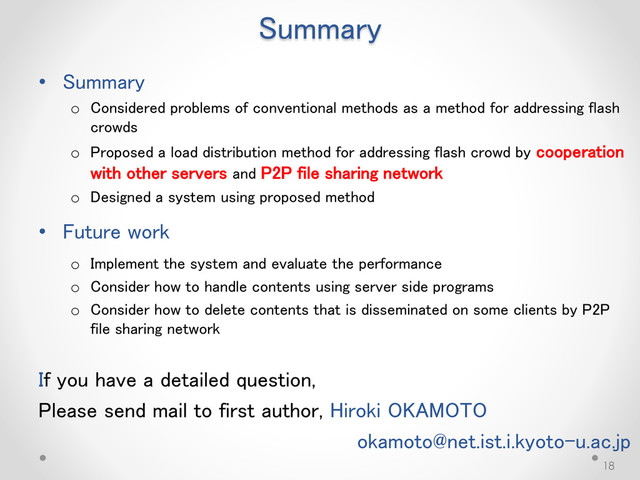 Summary
• Summary
o Considered problems of conventional methods as a method for addressing flash
crowds
o Proposed a load distribution method for addressing flash crowd by cooperation
with other servers and P2P file sharing network
o Designed a system using proposed method
• Future work
o Implement the system and evaluate the performance
o Consider how to handle contents using server side programs
o Consider how to delete contents that is disseminated on some clients by P2P
file sharing network
If you have a detailed question,
Please send mail to first author, Hiroki OKAMOTO
okamoto@net.ist.i.kyoto-u.ac.jp
18
