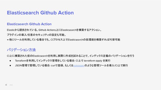 2022
Elasticsearch Github Action
Elasticsearch Github Action
Elasticから提供されている、Github Actions上にElasticsearchを構築するアクション。
プラグインの導入/任意のセキュリティの設定も可能。
→ 他CIツールを利用している場合でも、CIプロセス上でElasticsearchの仮環境を構築すれば代替可能
バリデーション方法
CI上に構築された仮のElasticsearchを利用し実際に作成を試みることで、インデックス定義のバリデーションを行う
● Terraformを利用してインデックス管理をしている場合: CI上で terraform apply を実行
● JSON管理で管理している場合: curlで登録、もしくはeskeeperのような管理ツールを導入/CI上で実行
