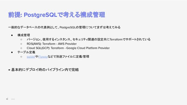 2022
前提: PostgreSQLで考える構成管理
一般的なデータベースの代表例として、PostgreSQLの管理についてまずは考えてみる
● 構成管理
○ バージョン、使用するインスタンス、セキュリティ関連の設定共にTerraformでサポートされている
○ RDS(AWS): Terraform - AWS Provider
○ Cloud SQL(GCP): Terraform - Google Cloud Platform Provider
● テーブル定義
○ sqldefやFlywayなどで別途ファイルに定義/管理
→ 基本的にデプロイ時のパイプライン内で完結
