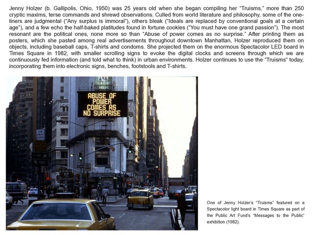 Jenny Holzer (b. Gallipolis, Ohio, 1950) was 25 years old when she began compiling her “Truisms,” more than 250
cryptic maxims, terse commands and shrewd observations. Culled from world literature and philosophy, some of the one-
liners are judgmental (“Any surplus is immoral”), others bleak (“Ideals are replaced by conventional goals at a certain
age”), and a few echo the half-baked platitudes found in fortune cookies (“You must have one grand passion”). The most
resonant are the political ones, none more so than “Abuse of power comes as no surprise.” After printing them as
posters, which she pasted among real advertisements throughout downtown Manhattan, Holzer reproduced them on
objects, including baseball caps, T-shirts and condoms. She projected them on the enormous Spectacolor LED board in
Times Square in 1982, with smaller scrolling signs to evoke the digital clocks and screens through which we are
continuously fed information (and told what to think) in urban environments. Holzer continues to use the “Truisms” today,
incorporating them into electronic signs, benches, footstools and T-shirts.
One of Jenny Holzer’s “Truisms” featured on a
Spectacolor light board in Times Square as part of
the Public Art Fund’s “Messages to the Public”
exhibition (1982).
