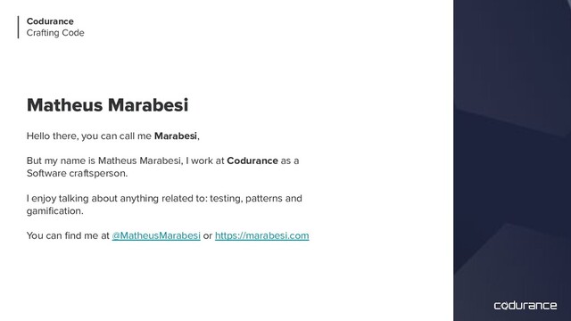 Matheus Marabesi
Hello there, you can call me Marabesi,
But my name is Matheus Marabesi, I work at Codurance as a
Software craftsperson.
I enjoy talking about anything related to: testing, patterns and
gamiﬁcation.
You can ﬁnd me at @MatheusMarabesi or https://marabesi.com
Codurance
Crafting Code
