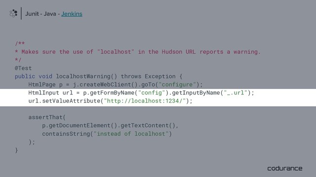 /**
* Makes sure the use of "localhost" in the Hudson URL reports a warning.
*/
@Test
public void localhostWarning() throws Exception {
HtmlPage p = j.createWebClient().goTo("configure");
HtmlInput url = p.getFormByName("config").getInputByName("_.url");
url.setValueAttribute("http://localhost:1234/");
assertThat(
p.getDocumentElement().getTextContent(),
containsString("instead of localhost")
);
}
Junit - Java
Junit - Java - Jenkins
