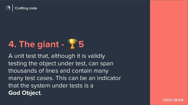 4. The giant - 🏆5
A unit test that, although it is validly
testing the object under test, can span
thousands of lines and contain many
many test cases. This can be an indicator
that the system under tests is a
God Object.
Crafting code
