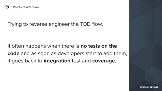 Trying to reverse engineer the TDD ﬂow.
It often happens when there is no tests on the
code and as soon as developers start to add them,
it goes back to integration test and coverage.
Points of attention
