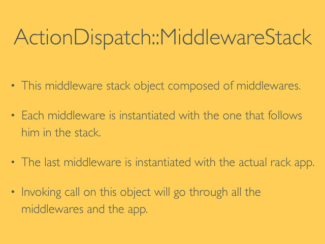 ActionDispatch::MiddlewareStack
• This middleware stack object composed of middlewares.	

• Each middleware is instantiated with the one that follows
him in the stack.	

• The last middleware is instantiated with the actual rack app.	

• Invoking call on this object will go through all the
middlewares and the app.

