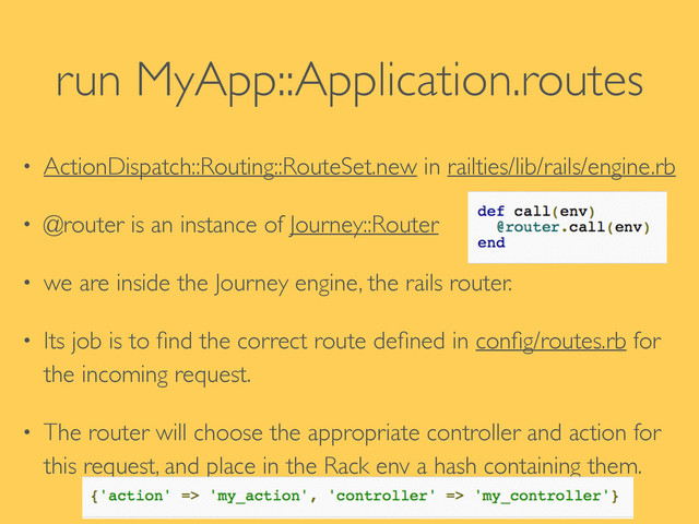 run MyApp::Application.routes
• ActionDispatch::Routing::RouteSet.new in railties/lib/rails/engine.rb	

• @router is an instance of Journey::Router	

• we are inside the Journey engine, the rails router. 	

• Its job is to ﬁnd the correct route deﬁned in conﬁg/routes.rb for
the incoming request.	

• The router will choose the appropriate controller and action for
this request, and place in the Rack env a hash containing them.
