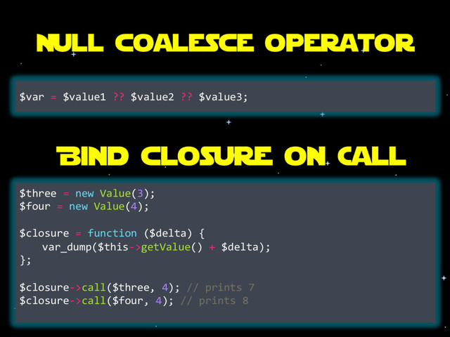 Null coalesce operator
$var = $value1 ?? $value2 ?? $value3;
Bind closure on Call
$three = new Value(3);
$four = new Value(4);
$closure = function ($delta) {
var_dump($this->getValue() + $delta);
};
$closure->call($three, 4); // prints 7
$closure->call($four, 4); // prints 8
