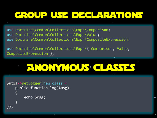 Group use declarations
use Doctrine\Common\Collections\Expr\Comparison;
use Doctrine\Common\Collections\Expr\Value;
use Doctrine\Common\Collections\Expr\CompositeExpression;
use Doctrine\Common\Collections\Expr\{ Comparison, Value,
CompositeExpression };
Anonymous classes
$util->setLogger(new class {
public function log($msg)
{
echo $msg;
}
});
