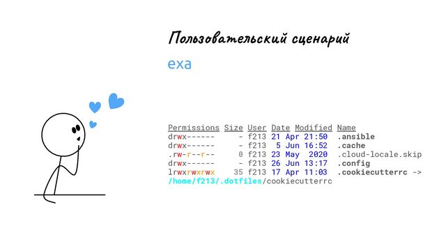 Permissions Size User Date Modified Name
drwx------ - f213 21 Apr 21:50 .ansible
drwx------ - f213 5 Jun 16:52 .cache
.rw-r--r-- 0 f213 23 May 2020 .cloud-locale.skip
drwx------ - f213 26 Jun 13:17 .config
lrwxrwxrwx 35 f213 17 Apr 11:03 .cookiecutterrc ->
/home/f213/.dotfiles/cookiecutterrc
Пользовательский сценарий
exa
