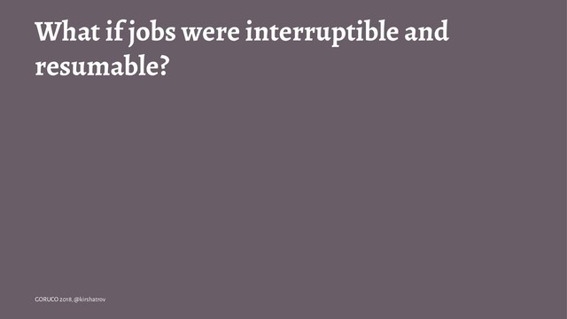 What if jobs were interruptible and
resumable?
GORUCO 2018, @kirshatrov
