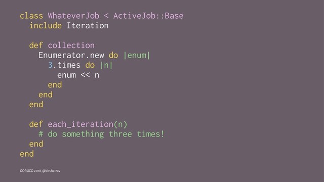 class WhateverJob < ActiveJob::Base
include Iteration
def collection
Enumerator.new do |enum|
3.times do |n|
enum << n
end
end
end
def each_iteration(n)
# do something three times!
end
end
GORUCO 2018, @kirshatrov
