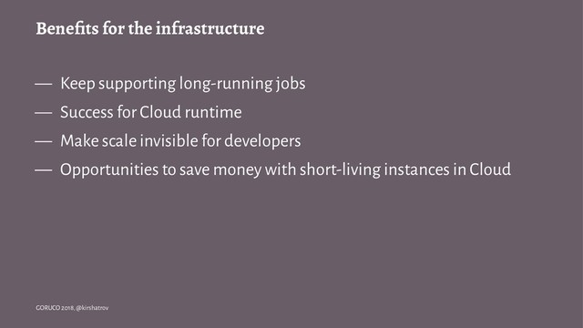Beneﬁts for the infrastructure
— Keep supporting long-running jobs
— Success for Cloud runtime
— Make scale invisible for developers
— Opportunities to save money with short-living instances in Cloud
GORUCO 2018, @kirshatrov
