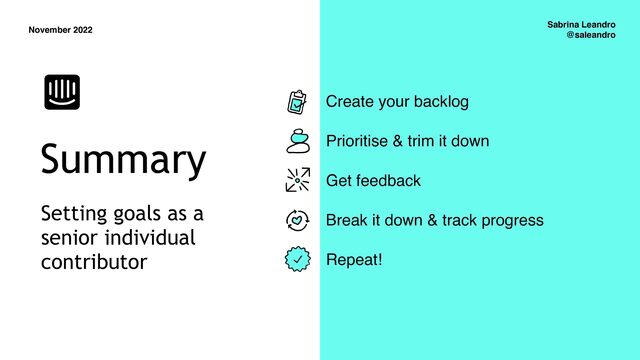 November 2022
Sabrina Leandro
@saleandro
Summary
Create your backlog
Prioritise & trim it down
Get feedback
Break it down & track progress
Repeat!
Setting goals as a
senior individual
contributor
