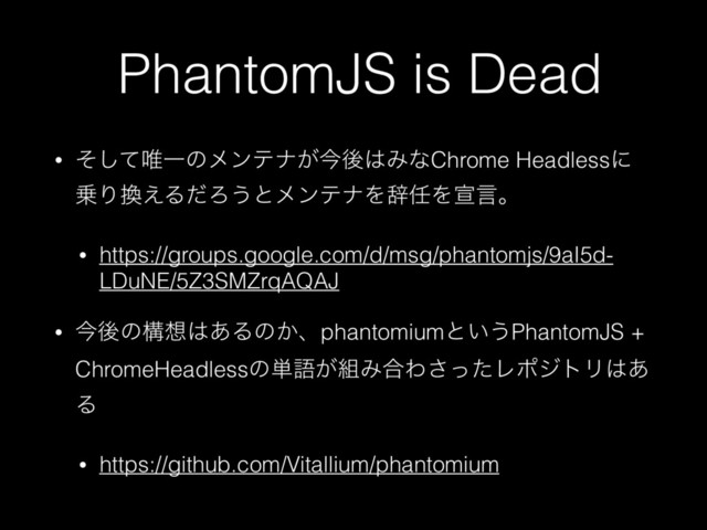 PhantomJS is Dead
• ͦͯ͠།Ұͷϝϯςφ͕ࠓޙ͸ΈͳChrome Headlessʹ
৐Γ׵͑ΔͩΖ͏ͱϝϯςφΛࣙ೚Λએݴɻ
• https://groups.google.com/d/msg/phantomjs/9aI5d-
LDuNE/5Z3SMZrqAQAJ
• ࠓޙͷߏ૝͸͋Δͷ͔ɺphantomiumͱ͍͏PhantomJS +
ChromeHeadlessͷ୯ޠ͕૊Έ߹Θͬͨ͞ϨϙδτϦ͸͋
Δ
• https://github.com/Vitallium/phantomium
