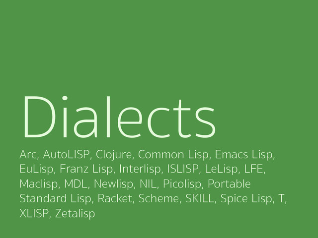 Dialects
Arc, AutoLISP, Clojure, Common Lisp, Emacs Lisp,
EuLisp, Franz Lisp, Interlisp, ISLISP, LeLisp, LFE,
Maclisp, MDL, Newlisp, NIL, Picolisp, Portable
Standard Lisp, Racket, Scheme, SKILL, Spice Lisp, T,
XLISP, Zetalisp
