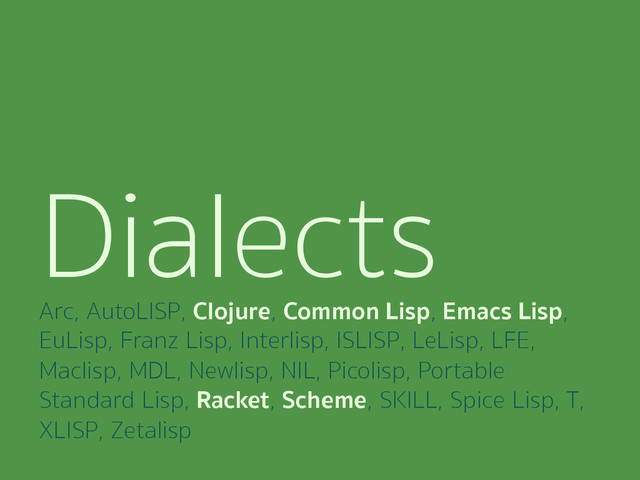 Dialects
Arc, AutoLISP, Clojure, Common Lisp, Emacs Lisp,
EuLisp, Franz Lisp, Interlisp, ISLISP, LeLisp, LFE,
Maclisp, MDL, Newlisp, NIL, Picolisp, Portable
Standard Lisp, Racket, Scheme, SKILL, Spice Lisp, T,
XLISP, Zetalisp
