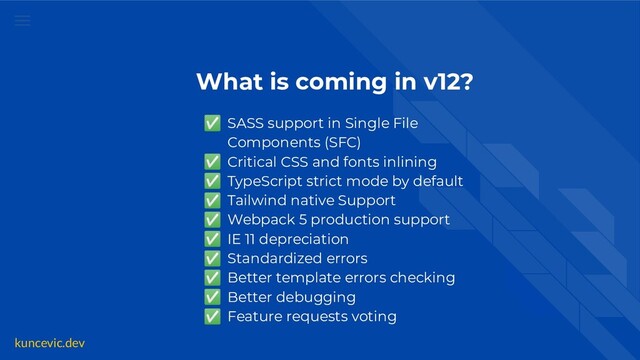 kuncevic.dev
What is coming in v12?
✅ SASS support in Single File
Components (SFC)
✅ Critical CSS and fonts inlining
✅ TypeScript strict mode by default
✅ Tailwind native Support
✅ Webpack 5 production support
✅ IE 11 depreciation
✅ Standardized errors
✅ Better template errors checking
✅ Better debugging
✅ Feature requests voting
