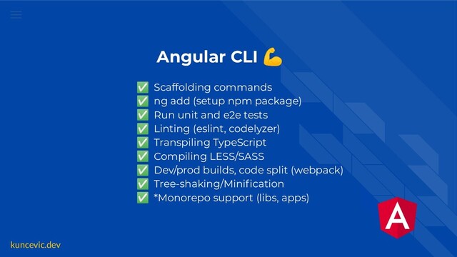 kuncevic.dev
Angular CLI 💪
✅ Scaffolding commands
✅ ng add (setup npm package)
✅ Run unit and e2e tests
✅ Linting (eslint, codelyzer)
✅ Transpiling TypeScript
✅ Compiling LESS/SASS
✅ Dev/prod builds, code split (webpack)
✅ Tree-shaking/Miniﬁcation
✅ *Monorepo support (libs, apps)
