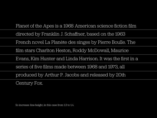 So increase line-height, in this case from 1.3 to 1.4.
Planet of the Apes is a 1968 American science ﬁction ﬁlm
directed by Franklin J. Schaﬀner, based on the 1963
French novel La Planète des singes by Pierre Boulle. The
ﬁlm stars Charlton Heston, Roddy McDowall, Maurice
Evans, Kim Hunter and Linda Harrison. It was the ﬁrst in a
series of ﬁve ﬁlms made between 1968 and 1973, all
produced by Arthur P. Jacobs and released by 20th
Century Fox.

