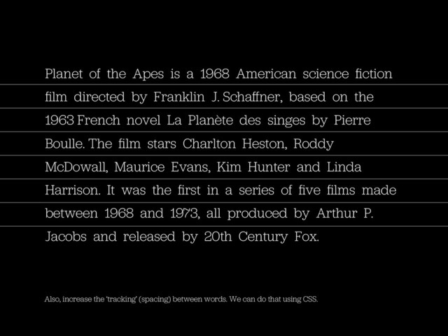 Also, increase the ‘tracking’ (spacing) between words. We can do that using CSS.
Planet of the Apes is a 1968 American science ﬁction
ﬁlm directed by Franklin J. Schaﬀner, based on the
1963 French novel La Planète des singes by Pierre
Boulle. The ﬁlm stars Charlton Heston, Roddy
McDowall, Maurice Evans, Kim Hunter and Linda
Harrison. It was the ﬁrst in a series of ﬁve ﬁlms made
between 1968 and 1973, all produced by Arthur P.
Jacobs and released by 20th Century Fox.
