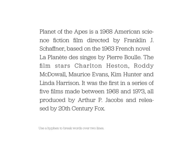Use a hyphen to break words over two lines.
Planet of the Apes is a 1968 American scie-
nce ﬁction ﬁlm directed by Franklin J.
Schaﬀner, based on the 1963 French novel
La Planète des singes by Pierre Boulle. The
ﬁlm stars Charlton Heston, Roddy
McDowall, Maurice Evans, Kim Hunter and
Linda Harrison. It was the ﬁrst in a series of
ﬁve ﬁlms made between 1968 and 1973, all
produced by Arthur P. Jacobs and relea-
sed by 20th Century Fox.
