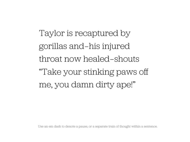 Use an em dash to denote a pause, or a separate train of thought within a sentence.
Taylor is recaptured by
gorillas and — his injured
throat now healed — shouts
“Take your stinking paws oﬀ
me, you damn dirty ape!”

