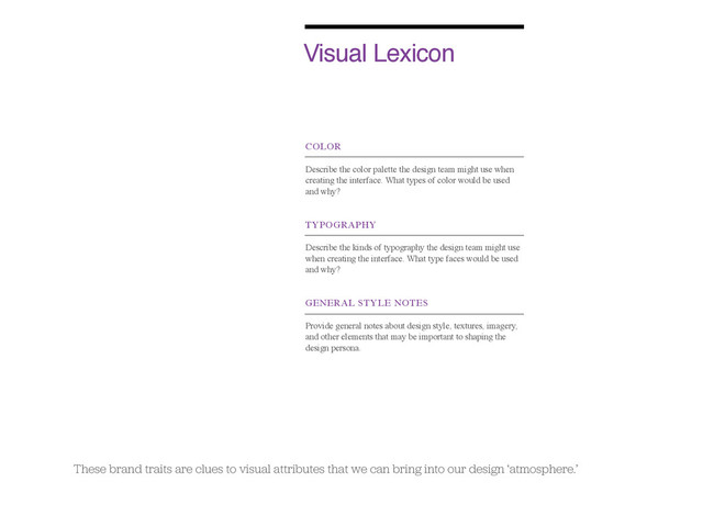 Visual Lexicon
COLOR
Describe the color palette the design team might use when
creating the interface. What types of color would be used
and why?
TYPOGRAPHY
Describe the kinds of typography the design team might use
when creating the interface. What type faces would be used
and why?
GENERAL STYLE NOTES
Provide general notes about design style, textures, imagery,
and other elements that may be important to shaping the
design persona.
These brand traits are clues to visual attributes that we can bring into our design ‘atmosphere.’
