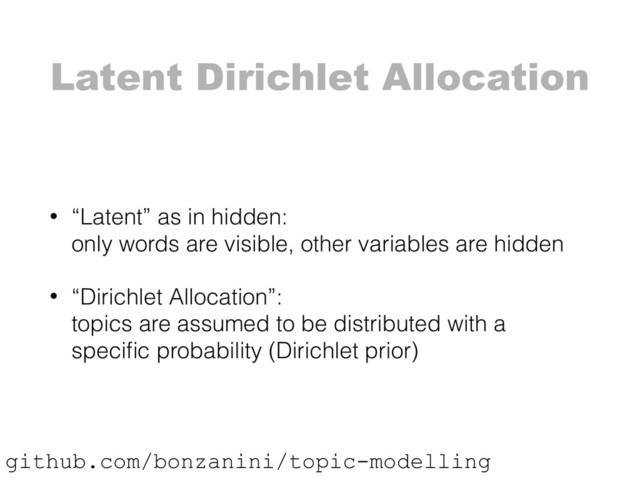 Latent Dirichlet Allocation
• “Latent” as in hidden: 
only words are visible, other variables are hidden
• “Dirichlet Allocation”: 
topics are assumed to be distributed with a
speciﬁc probability (Dirichlet prior)
github.com/bonzanini/topic-modelling
