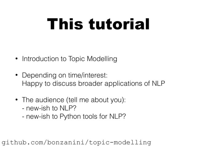 This tutorial
• Introduction to Topic Modelling
• Depending on time/interest: 
Happy to discuss broader applications of NLP
• The audience (tell me about you): 
- new-ish to NLP? 
- new-ish to Python tools for NLP?
github.com/bonzanini/topic-modelling
