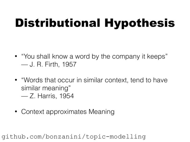 Distributional Hypothesis
• “You shall know a word by the company it keeps” 
— J. R. Firth, 1957
• “Words that occur in similar context, tend to have
similar meaning” 
— Z. Harris, 1954
• Context approximates Meaning
github.com/bonzanini/topic-modelling

