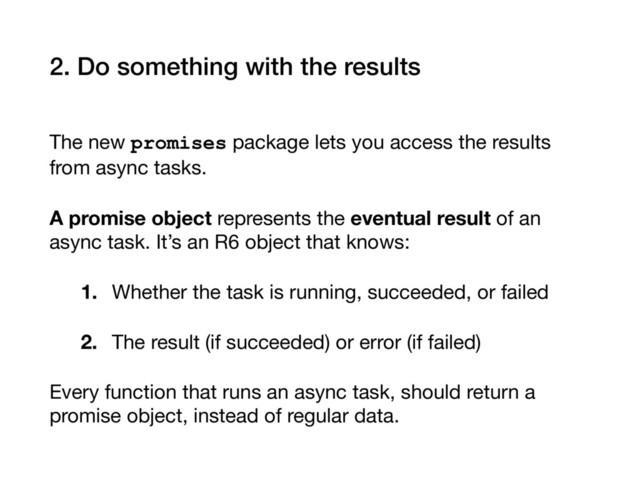 2. Do something with the results
The new promises package lets you access the results
from async tasks.

A promise object represents the eventual result of an
async task. It’s an R6 object that knows:

1. Whether the task is running, succeeded, or failed

2. The result (if succeeded) or error (if failed)
Every function that runs an async task, should return a
promise object, instead of regular data.
