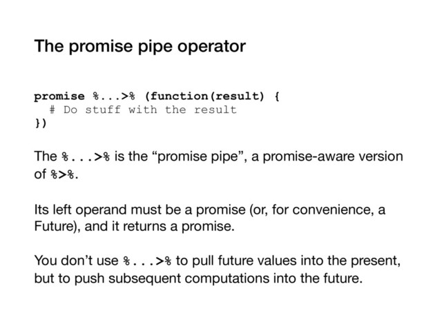 The promise pipe operator
promise %...>% (function(result) { 
# Do stuff with the result 
})
The %...>% is the “promise pipe”, a promise-aware version
of %>%.

Its left operand must be a promise (or, for convenience, a
Future), and it returns a promise.

You don’t use %...>% to pull future values into the present,
but to push subsequent computations into the future.

