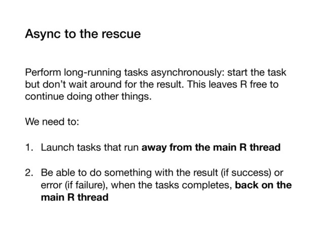 Async to the rescue
Perform long-running tasks asynchronously: start the task
but don’t wait around for the result. This leaves R free to
continue doing other things.

We need to:

1. Launch tasks that run away from the main R thread

2. Be able to do something with the result (if success) or
error (if failure), when the tasks completes, back on the
main R thread
