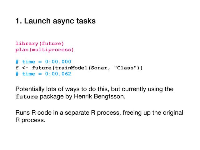1. Launch async tasks
library(future)
plan(multiprocess)
# time = 0:00.000
f <- future(trainModel(Sonar, "Class"))
# time = 0:00.062
Potentially lots of ways to do this, but currently using the
future package by Henrik Bengtsson.

Runs R code in a separate R process, freeing up the original
R process.
