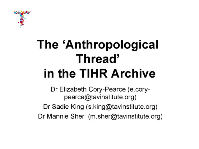 The ‘Anthropological
Thread’
in the TIHR Archive
Dr Elizabeth Cory-Pearce (e.cory-
pearce@tavinstitute.org)
Dr Sadie King (s.king@tavinstitute.org)
Dr Mannie Sher (m.sher@tavinstitute.org)
