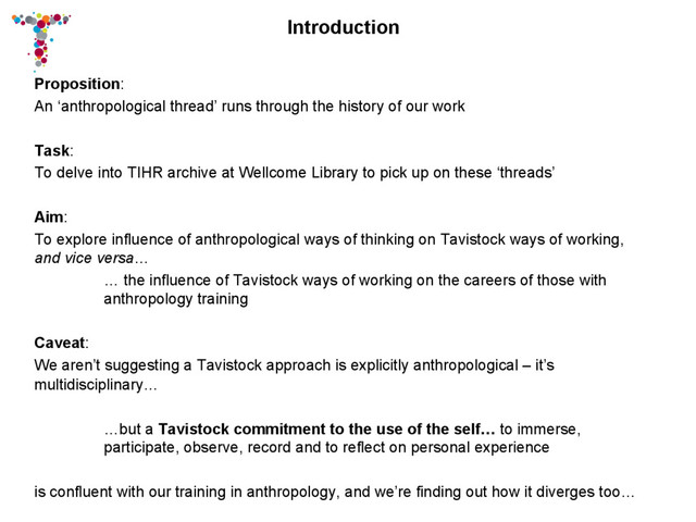 Introduction
Proposition:
An ‘anthropological thread’ runs through the history of our work
Task:
To delve into TIHR archive at Wellcome Library to pick up on these ‘threads’
Aim:
To explore influence of anthropological ways of thinking on Tavistock ways of working,
and vice versa…
… the influence of Tavistock ways of working on the careers of those with
anthropology training
Caveat:
We aren’t suggesting a Tavistock approach is explicitly anthropological – it’s
multidisciplinary…
…but a Tavistock commitment to the use of the self… to immerse,
participate, observe, record and to reflect on personal experience
is confluent with our training in anthropology, and we’re finding out how it diverges too…
