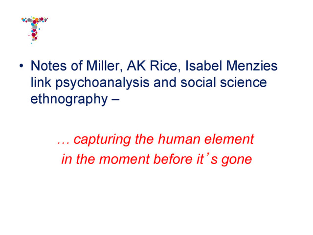 •  Notes of Miller, AK Rice, Isabel Menzies
link psychoanalysis and social science
ethnography –
… capturing the human element
in the moment before it’s gone
