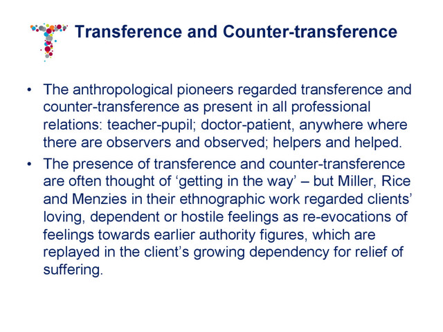 Transference and Counter-transference
•  The anthropological pioneers regarded transference and
counter-transference as present in all professional
relations: teacher-pupil; doctor-patient, anywhere where
there are observers and observed; helpers and helped.
•  The presence of transference and counter-transference
are often thought of ‘getting in the way’ – but Miller, Rice
and Menzies in their ethnographic work regarded clients’
loving, dependent or hostile feelings as re-evocations of
feelings towards earlier authority figures, which are
replayed in the client’s growing dependency for relief of
suffering.

