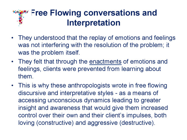 Free Flowing conversations and
Interpretation
•  They understood that the replay of emotions and feelings
was not interfering with the resolution of the problem; it
was the problem itself.
•  They felt that through the enactments of emotions and
feelings, clients were prevented from learning about
them.
•  This is why these anthropologists wrote in free flowing
discursive and interpretative styles - as a means of
accessing unconscious dynamics leading to greater
insight and awareness that would give them increased
control over their own and their client’s impulses, both
loving (constructive) and aggressive (destructive).
