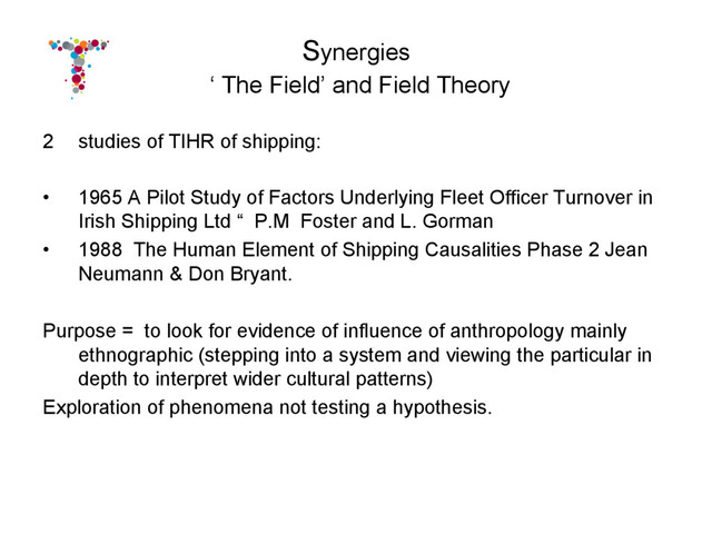 Synergies
‘ The Field’ and Field Theory
2  studies of TIHR of shipping:
•  1965 A Pilot Study of Factors Underlying Fleet Officer Turnover in
Irish Shipping Ltd “ P.M Foster and L. Gorman
•  1988 The Human Element of Shipping Causalities Phase 2 Jean
Neumann & Don Bryant.
Purpose = to look for evidence of influence of anthropology mainly
ethnographic (stepping into a system and viewing the particular in
depth to interpret wider cultural patterns)
Exploration of phenomena not testing a hypothesis.
