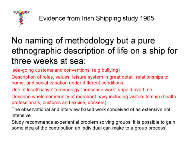 Evidence from Irish Shipping study 1965
No naming of methodology but a pure
ethnographic description of life on a ship for
three weeks at sea:
‘sea-going customs and conventions’ (e.g bullying)
Description of roles, values, leisure system in great detail, relationships to
home, and social variation under different conditions
Use of local/’native’ terminology “nonsense work” unpaid overtime.
Describe whole community of merchant navy including visitors to ship (health
professionals, customs and excise, dockers)
The observational and interview based work conceived of as extensive not
intensive.
Study recommends experiential problem solving groups ‘It is possible to gain
some idea of the contribution an individual can make to a group process’
