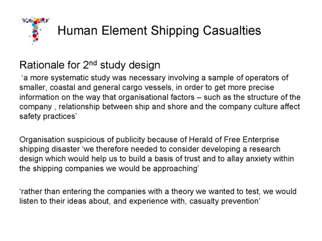 Human Element Shipping Casualties
Rationale for 2nd study design
‘a more systematic study was necessary involving a sample of operators of
smaller, coastal and general cargo vessels, in order to get more precise
information on the way that organisational factors – such as the structure of the
company , relationship between ship and shore and the company culture affect
safety practices’
Organisation suspicious of publicity because of Herald of Free Enterprise
shipping disaster ‘we therefore needed to consider developing a research
design which would help us to build a basis of trust and to allay anxiety within
the shipping companies we would be approaching’
‘rather than entering the companies with a theory we wanted to test, we would
listen to their ideas about, and experience with, casualty prevention’
