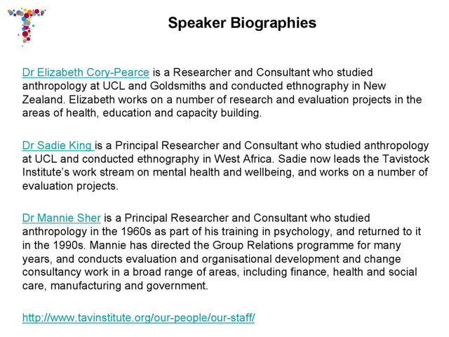 Speaker Biographies
Dr Elizabeth Cory-Pearce is a Researcher and Consultant who studied
anthropology at UCL and Goldsmiths and conducted ethnography in New
Zealand. Elizabeth works on a number of research and evaluation projects in the
areas of health, education and capacity building.
Dr Sadie King is a Principal Researcher and Consultant who studied anthropology
at UCL and conducted ethnography in West Africa. Sadie now leads the Tavistock
Institute’s work stream on mental health and wellbeing, and works on a number of
evaluation projects.
Dr Mannie Sher is a Principal Researcher and Consultant who studied
anthropology in the 1960s as part of his training in psychology, and returned to it
in the 1990s. Mannie has directed the Group Relations programme for many
years, and conducts evaluation and organisational development and change
consultancy work in a broad range of areas, including finance, health and social
care, manufacturing and government.
http://www.tavinstitute.org/our-people/our-staff/
